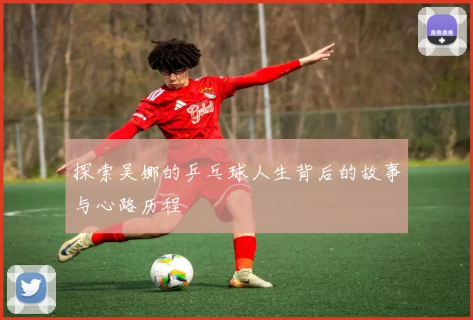 探索吴娜的乒乓球人生背后的故事与心路历程