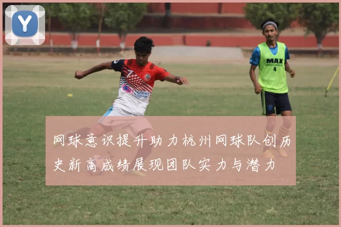 网球意识提升助力杭州网球队创历史新高成绩展现团队实力与潜力