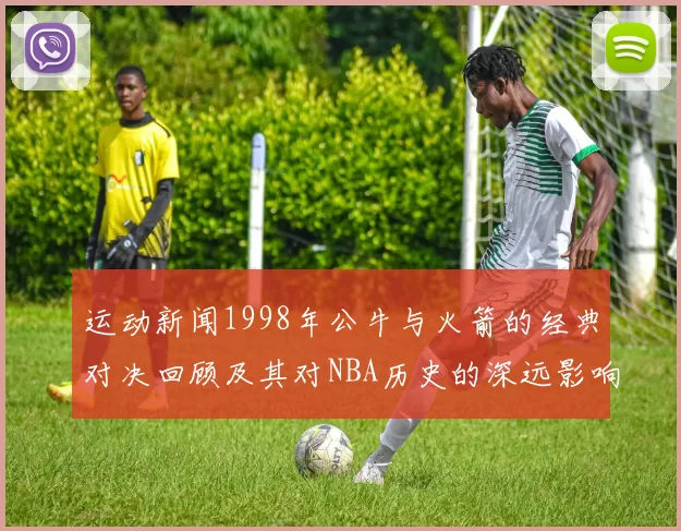 运动新闻1998年公牛与火箭的经典对决回顾及其对NBA历史的深远影响