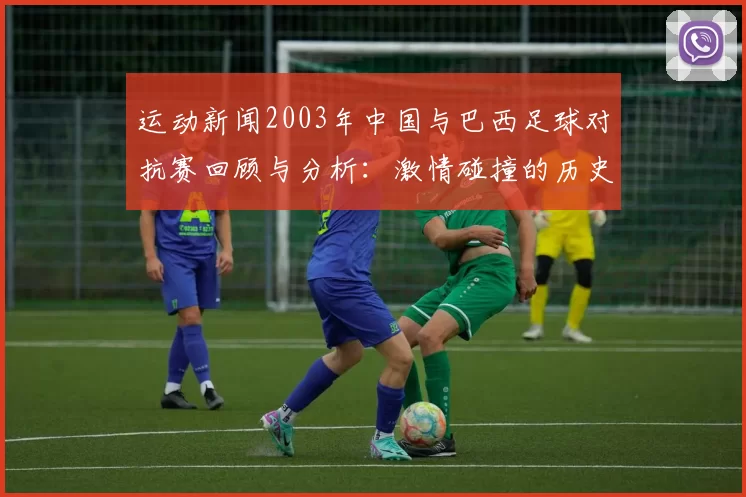 运动新闻2003年中国与巴西足球对抗赛回顾与分析：激情碰撞的历史瞬间