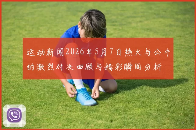 运动新闻2026年5月7日热火与公牛的激烈对决回顾与精彩瞬间分析